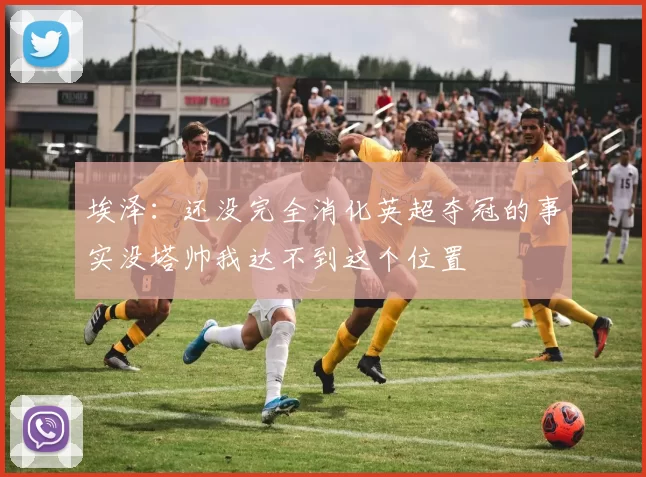 埃泽：还没完全消化英超夺冠的事实没塔帅我达不到这个位置