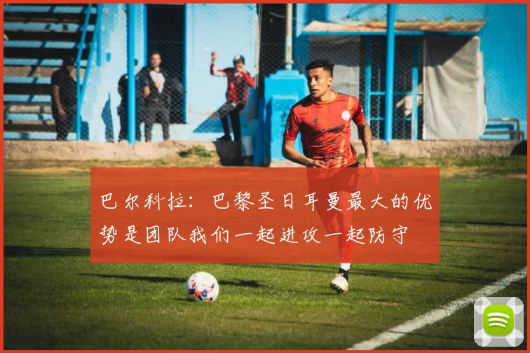 巴尔科拉：巴黎圣日耳曼最大的优势是团队我们一起进攻一起防守