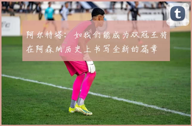 阿尔特塔：如我们能成为双冠王将在阿森纳历史上书写全新的篇章