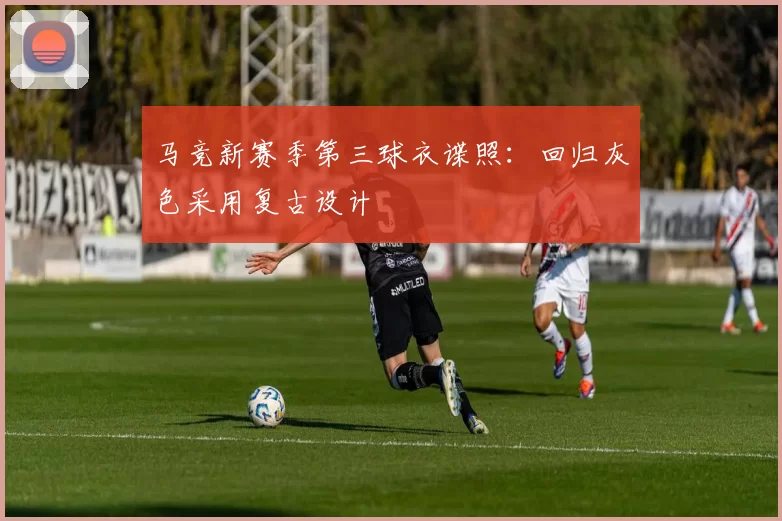 马竞新赛季第三球衣谍照：回归灰色采用复古设计